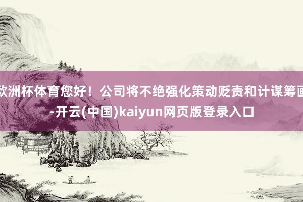欧洲杯体育您好！公司将不绝强化策动贬责和计谋筹画-开云(中国)kaiyun网页版登录入口
