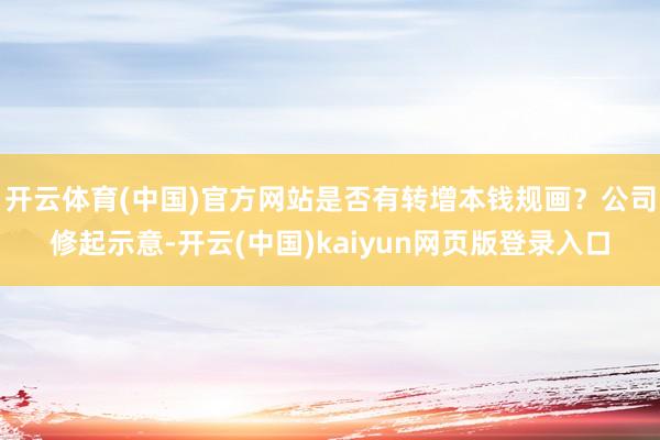 开云体育(中国)官方网站是否有转增本钱规画？公司修起示意-开云(中国)kaiyun网页版登录入口