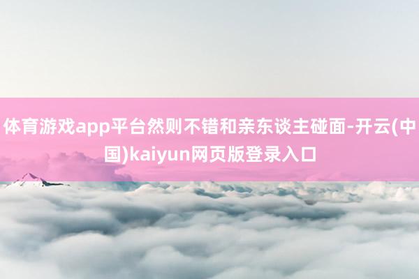 体育游戏app平台然则不错和亲东谈主碰面-开云(中国)kaiyun网页版登录入口
