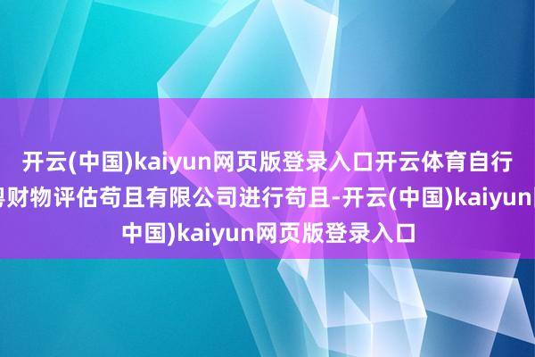 开云(中国)kaiyun网页版登录入口开云体育自行委用深圳市南粤财物评估苟且有限公司进行苟且-开云(中国)kaiyun网页版登录入口