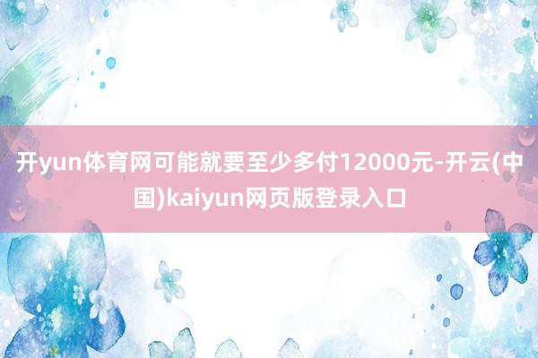 开yun体育网可能就要至少多付12000元-开云(中国)kaiyun网页版登录入口