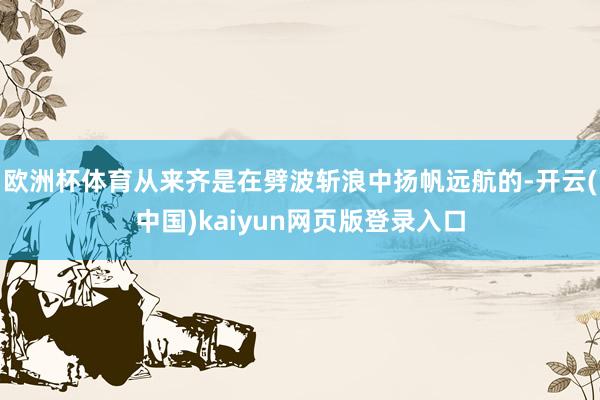 欧洲杯体育从来齐是在劈波斩浪中扬帆远航的-开云(中国)kaiyun网页版登录入口