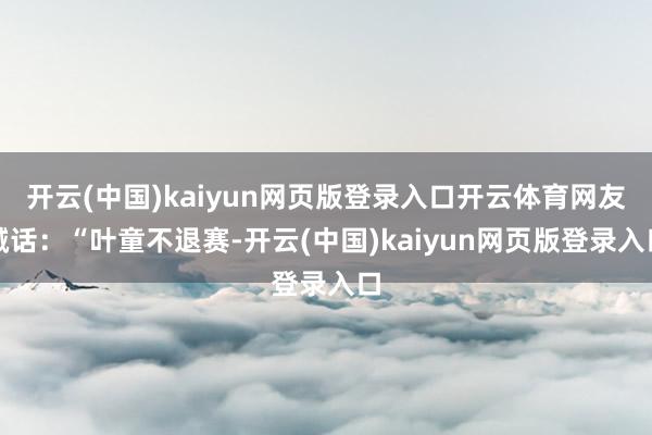 开云(中国)kaiyun网页版登录入口开云体育网友喊话：“叶童不退赛-开云(中国)kaiyun网页版登录入口